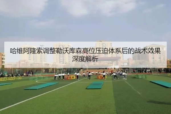 哈维阿隆索调整勒沃库森高位压迫体系后的战术效果深度解析