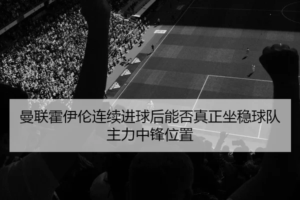 曼联霍伊伦连续进球后能否真正坐稳球队主力中锋位置
