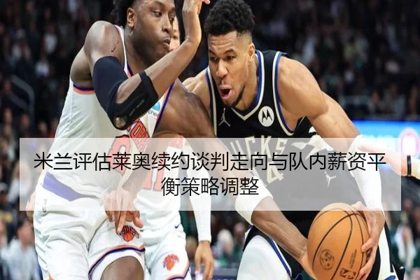 米兰评估莱奥续约谈判走向与队内薪资平衡策略调整
