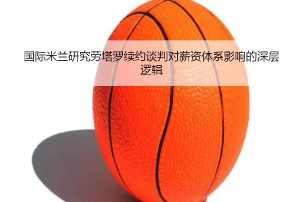 国际米兰研究劳塔罗续约谈判对薪资体系影响的深层逻辑