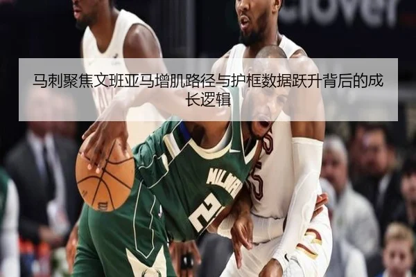 马刺聚焦文班亚马增肌路径与护框数据跃升背后的成长逻辑