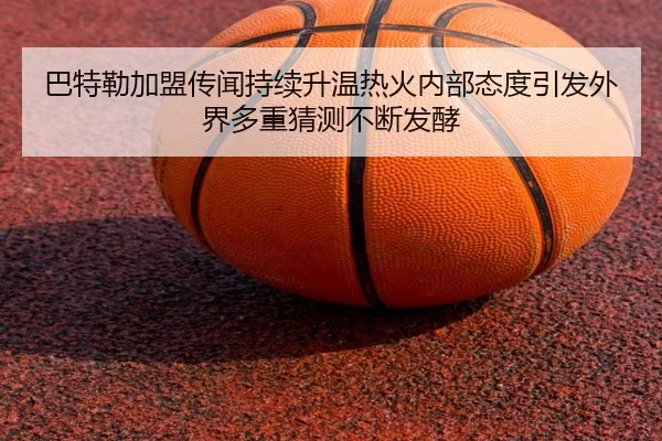 巴特勒加盟传闻持续升温热火内部态度引发外界多重猜测不断发酵